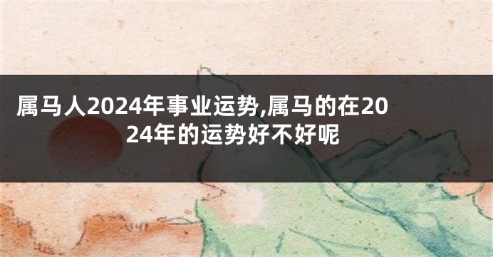 属马人2024年事业运势,属马的在2024年的运势好不好呢