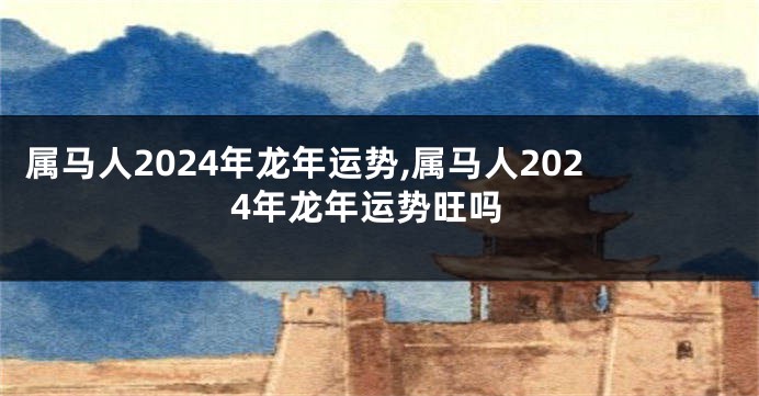 属马人2024年龙年运势,属马人2024年龙年运势旺吗