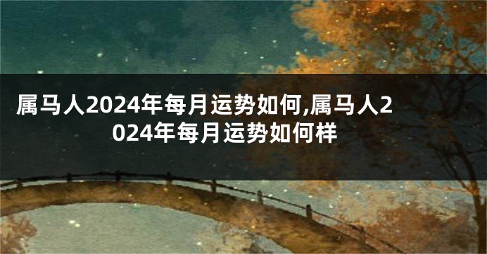 属马人2024年每月运势如何,属马人2024年每月运势如何样