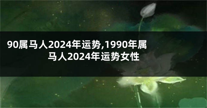 90属马人2024年运势,1990年属马人2024年运势女性