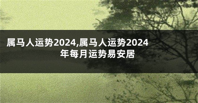 属马人运势2024,属马人运势2024年每月运势易安居