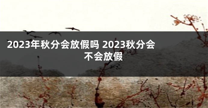 2023年秋分会放假吗 2023秋分会不会放假