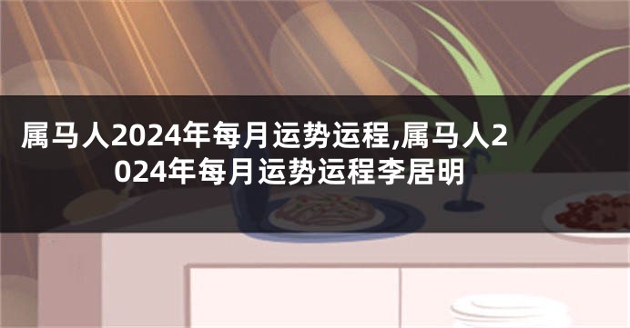 属马人2024年每月运势运程,属马人2024年每月运势运程李居明