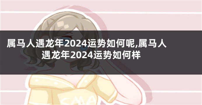 属马人遇龙年2024运势如何呢,属马人遇龙年2024运势如何样