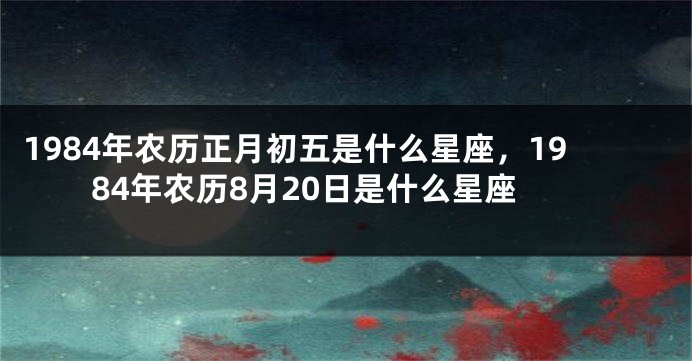 1984年农历正月初五是什么星座，1984年农历8月20日是什么星座
