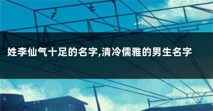 姓李仙气十足的名字,清冷儒雅的男生名字