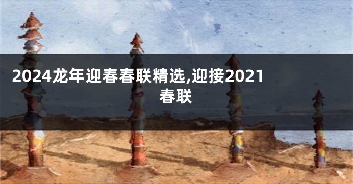 2024龙年迎春春联精选,迎接2021春联