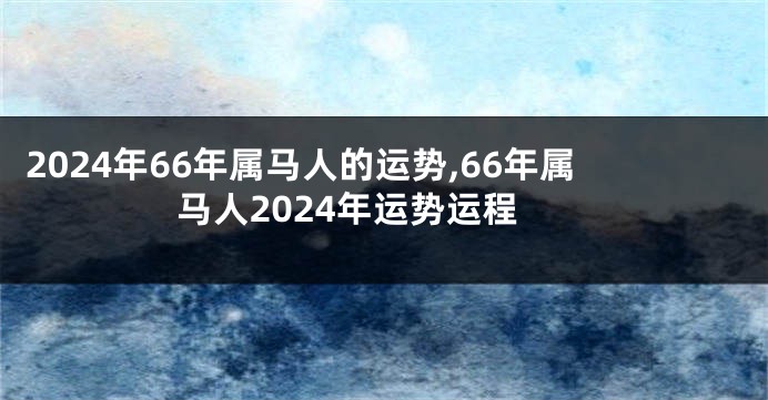 2024年66年属马人的运势,66年属马人2024年运势运程