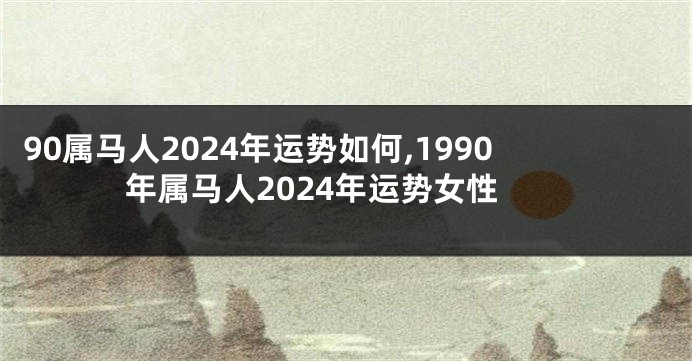 90属马人2024年运势如何,1990年属马人2024年运势女性
