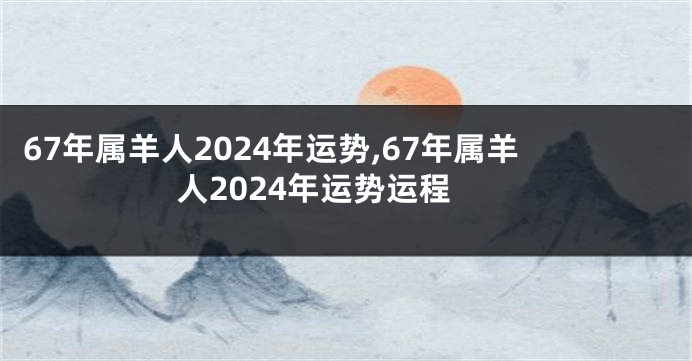 67年属羊人2024年运势,67年属羊人2024年运势运程
