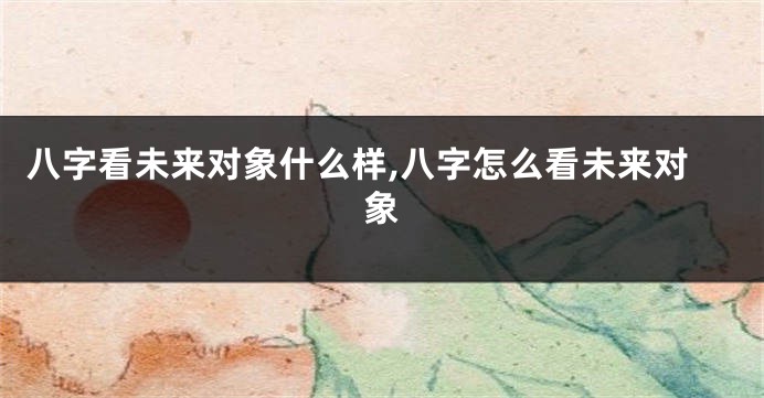 八字看未来对象什么样,八字怎么看未来对象