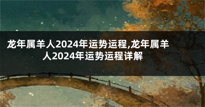 龙年属羊人2024年运势运程,龙年属羊人2024年运势运程详解