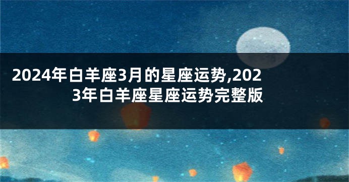 2024年白羊座3月的星座运势,2023年白羊座星座运势完整版