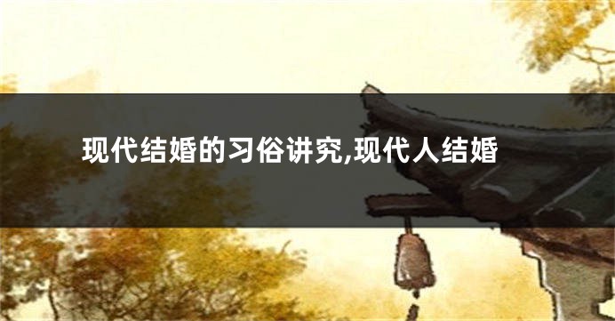 现代结婚的习俗讲究,现代人结婚