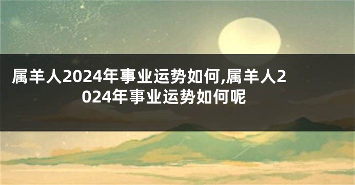 属羊人2024年事业运势如何,属羊人2024年事业运势如何呢