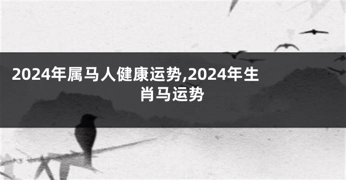 2024年属马人健康运势,2024年生肖马运势