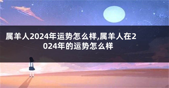 属羊人2024年运势怎么样,属羊人在2024年的运势怎么样