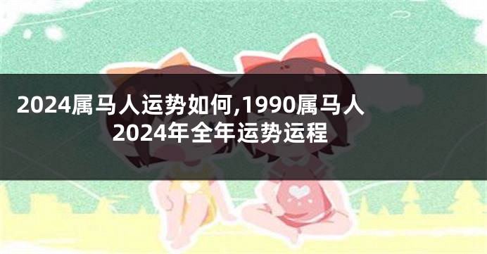 2024属马人运势如何,1990属马人2024年全年运势运程
