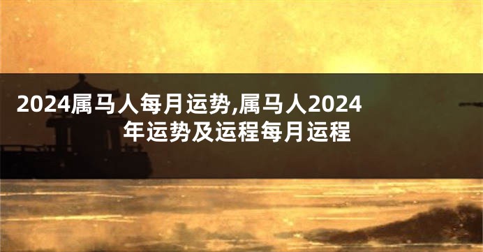 2024属马人每月运势,属马人2024年运势及运程每月运程