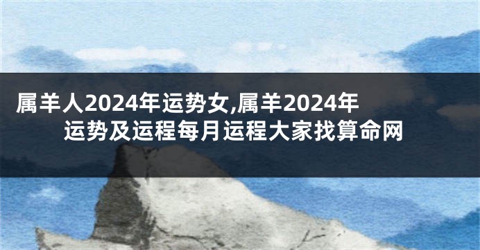 属羊人2024年运势女,属羊2024年运势及运程每月运程大家找算命网