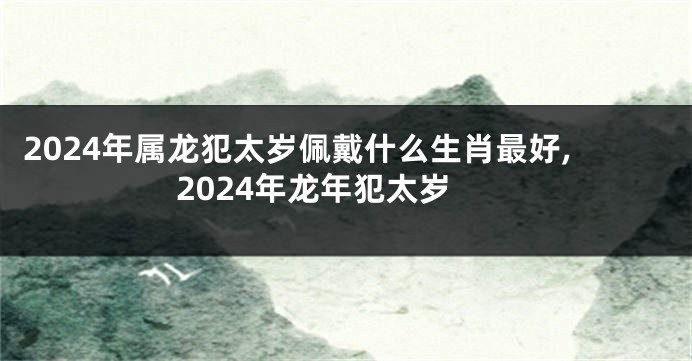 2024年属龙犯太岁佩戴什么生肖最好,2024年龙年犯太岁