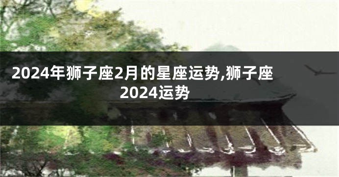 2024年狮子座2月的星座运势,狮子座2024运势