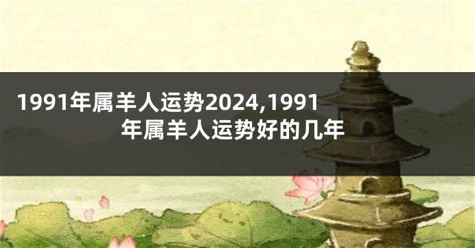 1991年属羊人运势2024,1991年属羊人运势好的几年