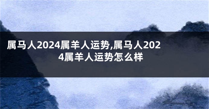 属马人2024属羊人运势,属马人2024属羊人运势怎么样
