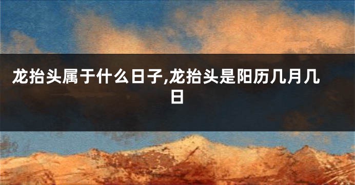 龙抬头属于什么日子,龙抬头是阳历几月几日