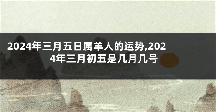 2024年三月五日属羊人的运势,2024年三月初五是几月几号