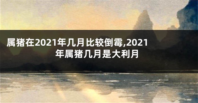 属猪在2021年几月比较倒霉,2021年属猪几月是大利月