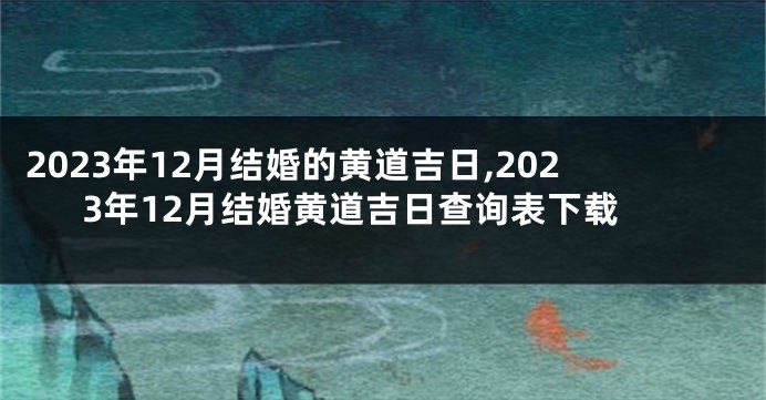 2023年12月结婚的黄道吉日,2023年12月结婚黄道吉日查询表下载