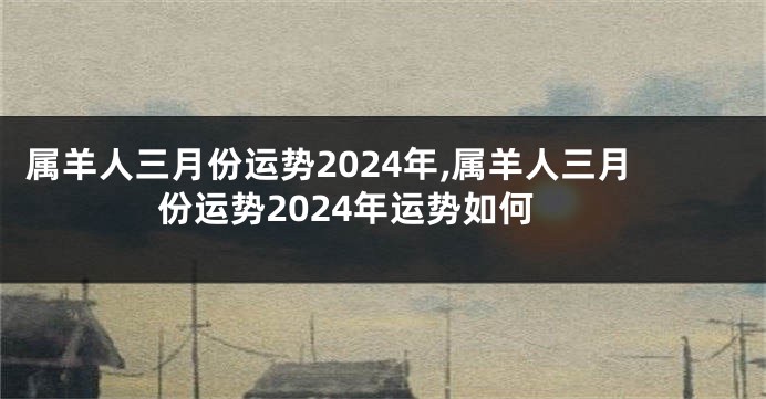 属羊人三月份运势2024年,属羊人三月份运势2024年运势如何