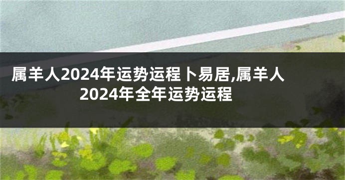 属羊人2024年运势运程卜易居,属羊人2024年全年运势运程