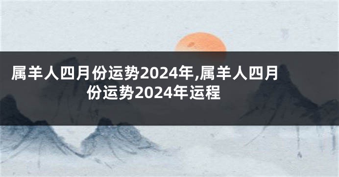 属羊人四月份运势2024年,属羊人四月份运势2024年运程