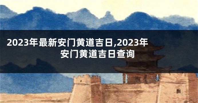 2023年最新安门黄道吉日,2023年安门黄道吉日查询