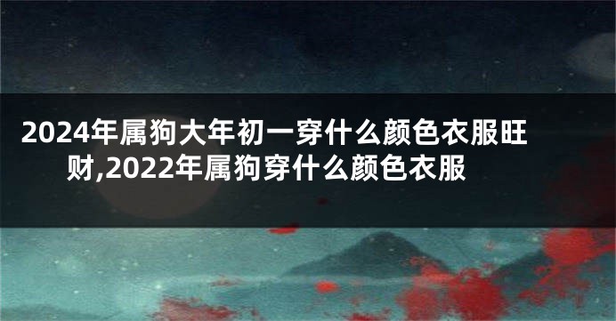 2024年属狗大年初一穿什么颜色衣服旺财,2022年属狗穿什么颜色衣服