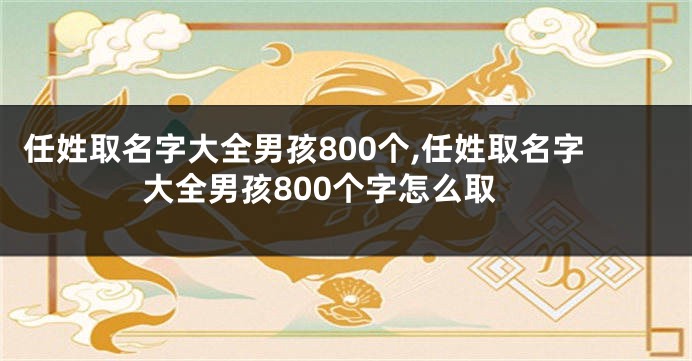 任姓取名字大全男孩800个,任姓取名字大全男孩800个字怎么取