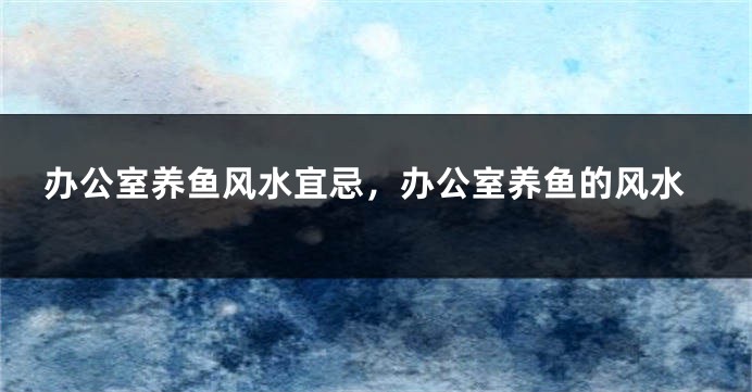 办公室养鱼风水宜忌,办公室养鱼的风水