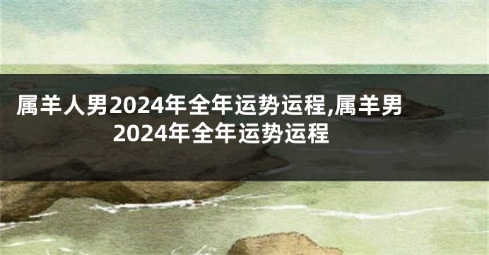 属羊人男2024年全年运势运程,属羊男2024年全年运势运程
