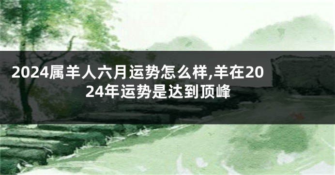 2024属羊人六月运势怎么样,羊在2024年运势是达到顶峰