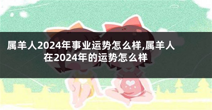 属羊人2024年事业运势怎么样,属羊人在2024年的运势怎么样