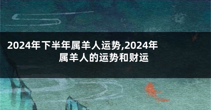 2024年下半年属羊人运势,2024年属羊人的运势和财运