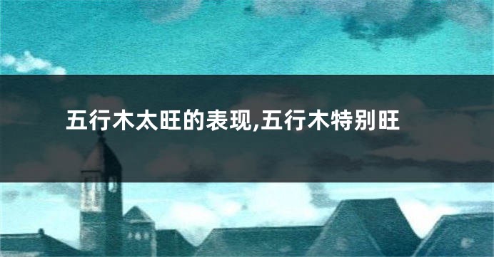 五行木太旺的表现,五行木特别旺
