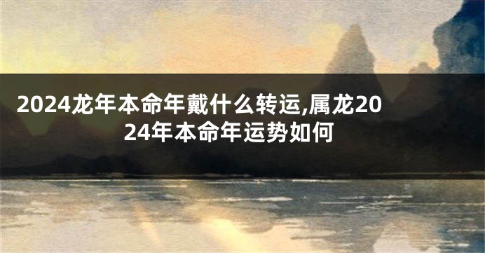 2024龙年本命年戴什么转运,属龙2024年本命年运势如何