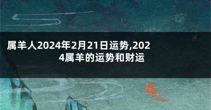 属羊人2024年2月21日运势,2024属羊的运势和财运