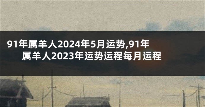 91年属羊人2024年5月运势,91年属羊人2023年运势运程每月运程