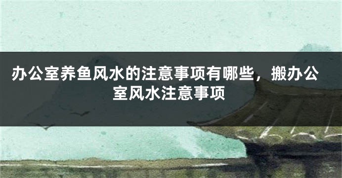 办公室养鱼风水的注意事项有哪些，搬办公室风水注意事项