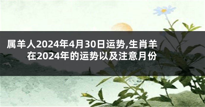 属羊人2024年4月30日运势,生肖羊在2024年的运势以及注意月份