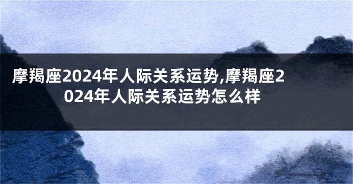 摩羯座2024年人际关系运势,摩羯座2024年人际关系运势怎么样